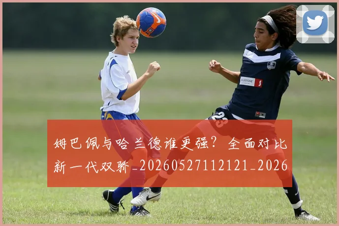 姆巴佩与哈兰德谁更强?全面对比新一代双骄_20260527112121_20260707023354