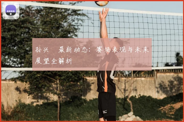 孙兴慜最新动态:赛场表现与未来展望全解析