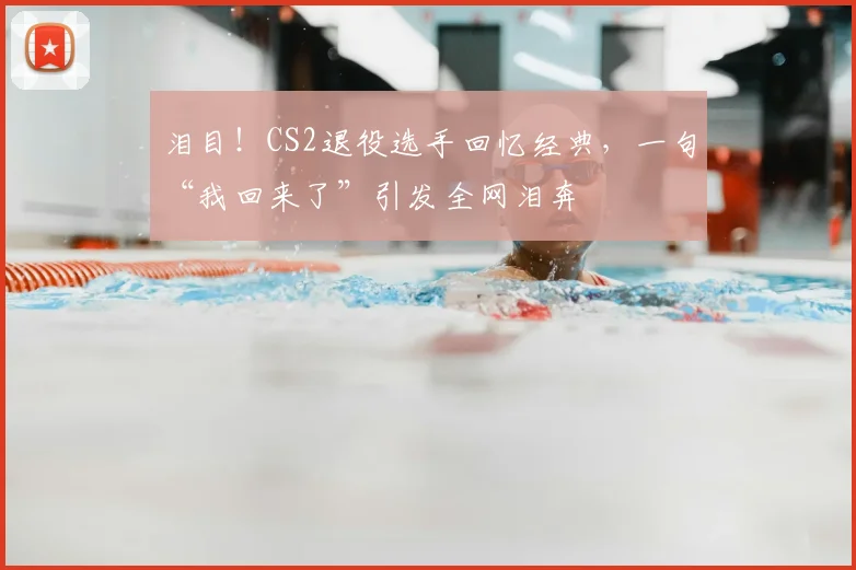 泪目!CS2退役选手回忆经典,一句“我回来了”引发全网泪奔