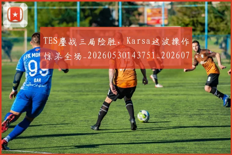 TES鏖战三局险胜，Karsa这波操作惊呆全场_20260530143751_20260702171052