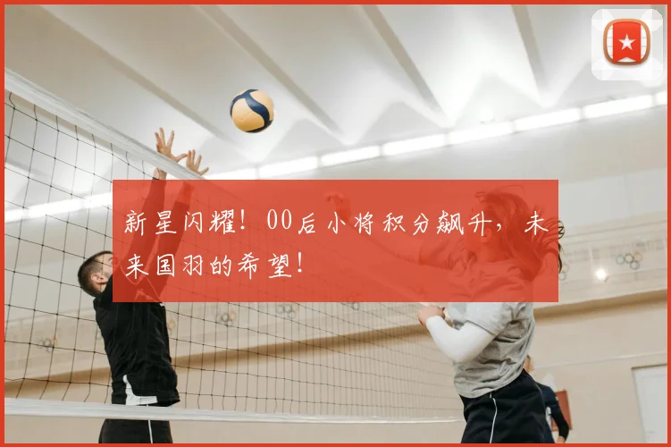 新星闪耀!00后小将积分飙升,未来国羽的希望!