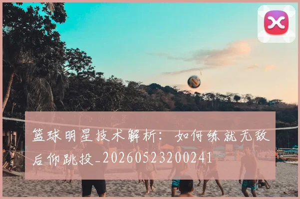 篮球明星技术解析：如何练就无敌后仰跳投_20260523200241