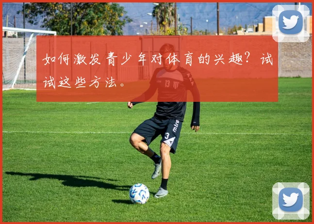 如何激发青少年对体育的兴趣？试试这些方法。