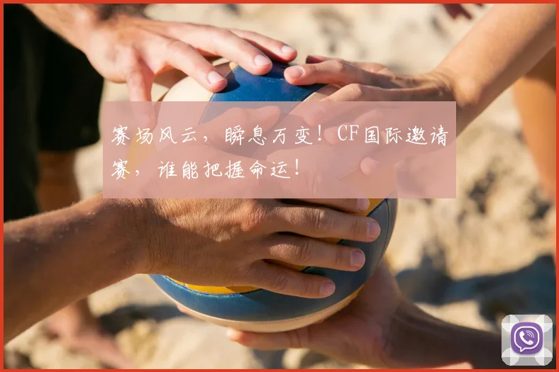 赛场风云，瞬息万变！CF国际邀请赛，谁能把握命运！