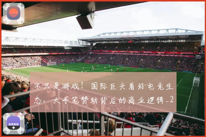 不只是游戏！国际巨头看好电竞生态，大手笔赞助背后的商业逻辑_20260531151219