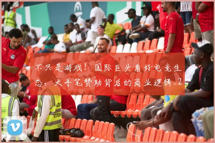 不只是游戏！国际巨头看好电竞生态，大手笔赞助背后的商业逻辑_20260531151219