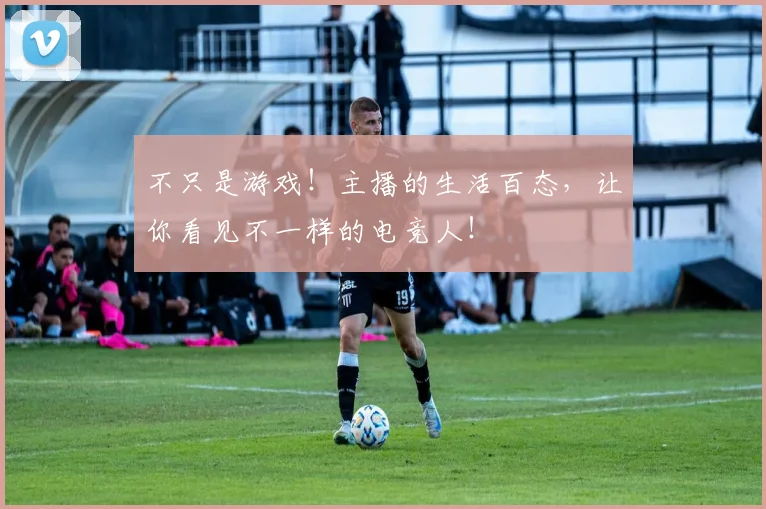 不只是游戏！主播的生活百态，让你看见不一样的电竞人！