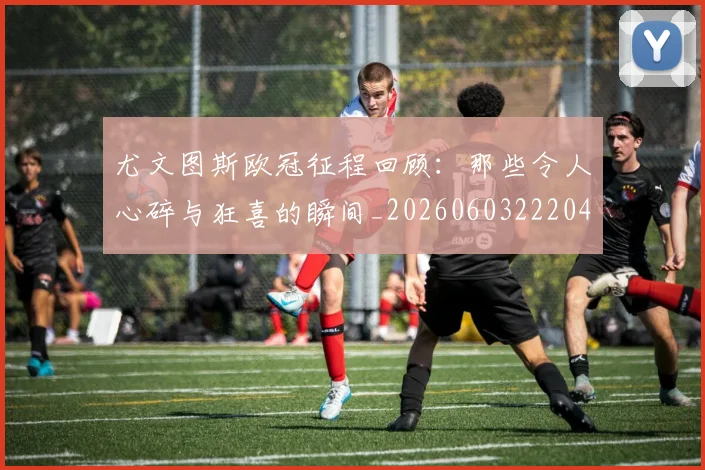 尤文图斯欧冠征程回顾:那些令人心碎与狂喜的瞬间_20260603222040