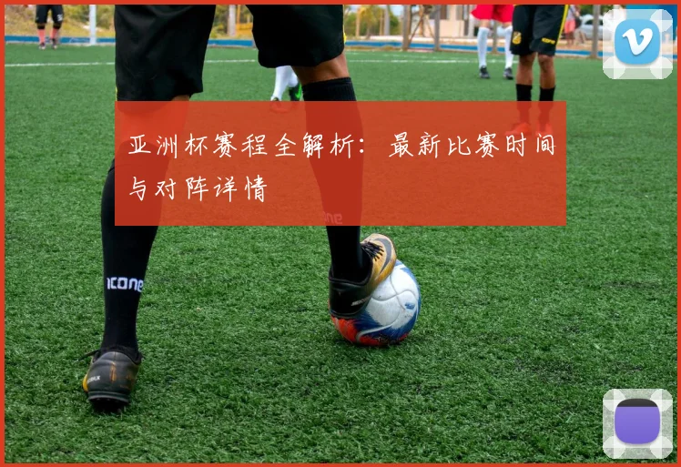 亚洲杯赛程全解析：最新比赛时间与对阵详情